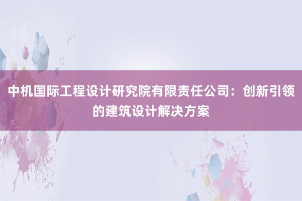 中机国际工程设计研究院有限责任公司：创新引领的建筑设计解决方案